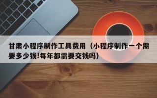 库尔勒甘肃小程序制作工具费用（小程序制作一个需要多少钱!每年都需要交钱吗）