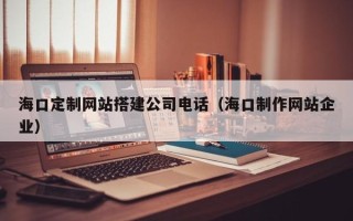 库尔勒海口定制网站搭建公司电话（海口制作网站企业）