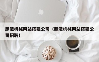 库尔勒鹰潭机械网站搭建公司（鹰潭机械网站搭建公司招聘）