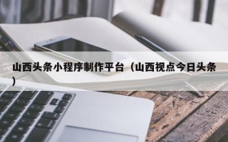 库尔勒山西头条小程序制作平台（山西视点今日头条）
